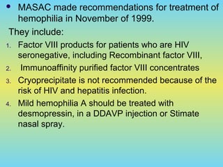  MASAC made recommendations for treatment of
hemophilia in November of 1999.
They include:
1. Factor VIII products for patients who are HIV
seronegative, including Recombinant factor VIII,
2. Immunoaffinity purified factor VIII concentrates
3. Cryoprecipitate is not recommended because of the
risk of HIV and hepatitis infection.
4. Mild hemophilia A should be treated with
desmopressin, in a DDAVP injection or Stimate
nasal spray.
 