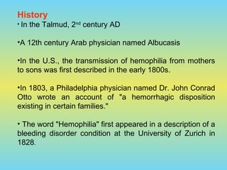 History
• In the Talmud, 2nd
century AD
•A 12th century Arab physician named Albucasis
•In the U.S., the transmission of hemophilia from mothers
to sons was first described in the early 1800s.
•In 1803, a Philadelphia physician named Dr. John Conrad
Otto wrote an account of "a hemorrhagic disposition
existing in certain families."
• The word "Hemophilia" first appeared in a description of a
bleeding disorder condition at the University of Zurich in
1828.
 