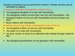 Genetic counseling may be advised for carriers. Female carriers can be
identified by testing.
A woman is definitely a hemophilia carrier if she is:
 the biological daughter of a man with hemophilia;
 the biological mother of more than one son with hemophilia; • the
 biological mother of one son with hemophilia and has at least one
other
 blood relative with hemophilia.
A woman may or may not be a hemophilia carrier if she is:
 the biological mother of one son with hemophilia;
 the sister of a male with hemophilia;
 an aunt, cousin or niece of an affected male related through maternal
ties;
 the biological grandmother of one grandson with hemophilia.
 