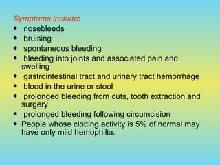 Symptoms include:
 nosebleeds
 bruising
 spontaneous bleeding
 bleeding into joints and associated pain and
swelling
 gastrointestinal tract and urinary tract hemorrhage
 blood in the urine or stool
 prolonged bleeding from cuts, tooth extraction and
surgery
 prolonged bleeding following circumcision
 People whose clotting activity is 5% of normal may
have only mild hemophilia.
 