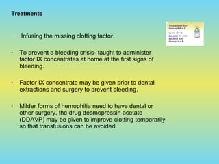 Treatments
• Infusing the missing clotting factor.
• To prevent a bleeding crisis- taught to administer
factor IX concentrates at home at the first signs of
bleeding.
• Factor IX concentrate may be given prior to dental
extractions and surgery to prevent bleeding.
• Milder forms of hemophilia need to have dental or
other surgery, the drug desmopressin acetate
(DDAVP) may be given to improve clotting temporarily
so that transfusions can be avoided.
 