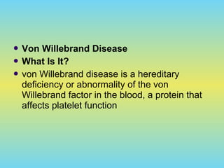  Von Willebrand Disease
 What Is It?
 von Willebrand disease is a hereditary
deficiency or abnormality of the von
Willebrand factor in the blood, a protein that
affects platelet function
 