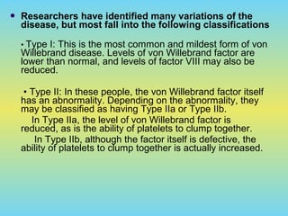  Researchers have identified many variations of the
disease, but most fall into the following classifications
• Type I: This is the most common and mildest form of von
Willebrand disease. Levels of von Willebrand factor are
lower than normal, and levels of factor VIII may also be
reduced.
• Type II: In these people, the von Willebrand factor itself
has an abnormality. Depending on the abnormality, they
may be classified as having Type IIa or Type IIb.
In Type IIa, the level of von Willebrand factor is
reduced, as is the ability of platelets to clump together.
In Type IIb, although the factor itself is defective, the
ability of platelets to clump together is actually increased.
 