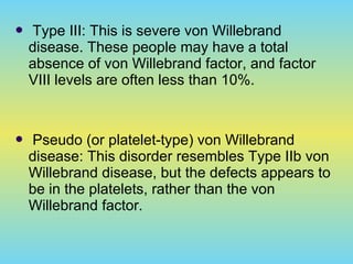  Type III: This is severe von Willebrand
disease. These people may have a total
absence of von Willebrand factor, and factor
VIII levels are often less than 10%.
 Pseudo (or platelet-type) von Willebrand
disease: This disorder resembles Type IIb von
Willebrand disease, but the defects appears to
be in the platelets, rather than the von
Willebrand factor.
 