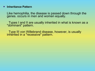  Inheritance Pattern
Like hemophilia, the disease is passed down through the
genes. occurs in men and women equally.
Types I and II are usually inherited in what is known as a
"dominant" pattern.
Type III von Willebrand disease, however, is usually
inherited in a "recessive" pattern.
 