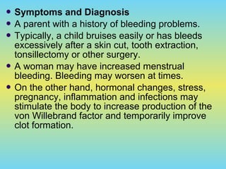  Symptoms and Diagnosis
 A parent with a history of bleeding problems.
 Typically, a child bruises easily or has bleeds
excessively after a skin cut, tooth extraction,
tonsillectomy or other surgery.
 A woman may have increased menstrual
bleeding. Bleeding may worsen at times.
 On the other hand, hormonal changes, stress,
pregnancy, inflammation and infections may
stimulate the body to increase production of the
von Willebrand factor and temporarily improve
clot formation.
 