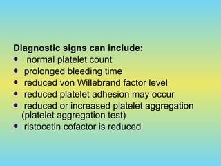 Diagnostic signs can include:
 normal platelet count
 prolonged bleeding time
 reduced von Willebrand factor level
 reduced platelet adhesion may occur
 reduced or increased platelet aggregation
(platelet aggregation test)
 ristocetin cofactor is reduced
 