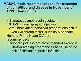 MASAC made recommendations for treatment
of von Willebrand disease in November of
1999. They include:
• Stimate, desmopressin acetate.
(DDAVP),nasal spray or injection
• Viral-inactivated factor VIII preparations rich in
von Willebrand factor, such as Alphanate,
Humate-P and Koate DVI, are
recommended.
• Cryoprecipitate is not recommended except in
life-threatening emergencies because of the
risk of HIV and hepatitis infection.
 