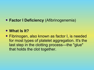  Factor I Deficiency (Afibrinogenemia)
 What Is It?
 Fibrinogen, also known as factor I, is needed
for most types of platelet aggregation. It's the
last step in the clotting process—the "glue"
that holds the clot together.
 