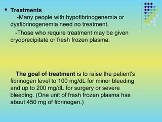  Treatments
-Many people with hypofibrinogenemia or
dysfibrinogenemia need no treatment.
-Those who require treatment may be given
cryoprecipitate or fresh frozen plasma.
The goal of treatment is to raise the patient's
fibrinogen level to 100 mg/dL for minor bleeding
and up to 200 mg/dL for surgery or severe
bleeding. (One unit of fresh frozen plasma has
about 450 mg of fibrinogen.)
 