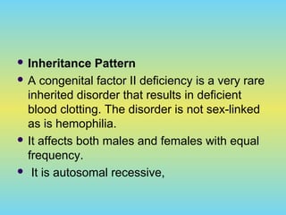  Inheritance Pattern
 A congenital factor II deficiency is a very rare
inherited disorder that results in deficient
blood clotting. The disorder is not sex-linked
as is hemophilia.
 It affects both males and females with equal
frequency.
 It is autosomal recessive,
 