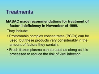 Treatments
MASAC made recommendations for treatment of
factor II deficiency in November of 1999.
They include:
• Prothrombin complex concentrates (PCCs) can be
used, but these products vary considerably in the
amount of factors they contain.
• Fresh frozen plasma can be used as along as it is
processed to reduce the risk of viral infection.
 