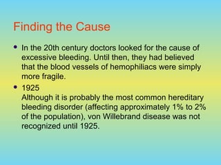 Finding the Cause
 In the 20th century doctors looked for the cause of
excessive bleeding. Until then, they had believed
that the blood vessels of hemophiliacs were simply
more fragile.
 1925
Although it is probably the most common hereditary
bleeding disorder (affecting approximately 1% to 2%
of the population), von Willebrand disease was not
recognized until 1925.
 