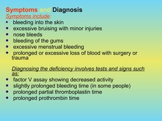 Symptoms and Diagnosis
Symptoms include:
 bleeding into the skin
 excessive bruising with minor injuries
 nose bleeds
 bleeding of the gums
 excessive menstrual bleeding
 prolonged or excessive loss of blood with surgery or
trauma
Diagnosing the deficiency involves tests and signs such
as:
 factor V assay showing decreased activity
 slightly prolonged bleeding time (in some people)
 prolonged partial thromboplastin time
 prolonged prothrombin time
 