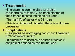 Treatments
-There are no commercially available
concentrates of factor V, so fresh plasma or
fresh frozen plasma infusions are used .
-The half-life of factor V is 24 hours.
-This is an inherited disorder; there is no known
prevention.
 Complications
-Dangerous hemorrhaging can occur if bleeding
isn't controlled quickly.
- If platelets are used as a source of factor V,
antiplatelet antibodies can be induced.
 