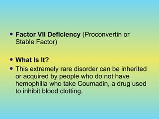  Factor VII Deficiency (Proconvertin or
Stable Factor)
 What Is It?
 This extremely rare disorder can be inherited
or acquired by people who do not have
hemophilia who take Coumadin, a drug used
to inhibit blood clotting.
 