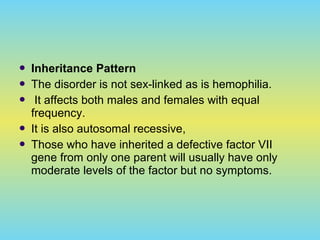  Inheritance Pattern
 The disorder is not sex-linked as is hemophilia.
 It affects both males and females with equal
frequency.
 It is also autosomal recessive,
 Those who have inherited a defective factor VII
gene from only one parent will usually have only
moderate levels of the factor but no symptoms.
 