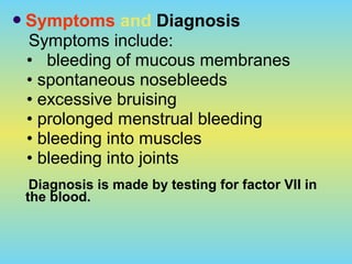 Symptoms and Diagnosis
Symptoms include:
• bleeding of mucous membranes
• spontaneous nosebleeds
• excessive bruising
• prolonged menstrual bleeding
• bleeding into muscles
• bleeding into joints
Diagnosis is made by testing for factor VII in
the blood.
 
