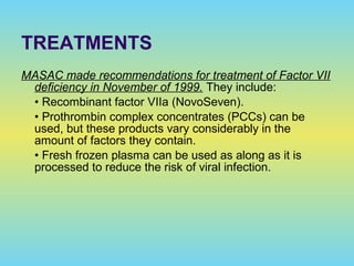 MASAC made recommendations for treatment of Factor VII
deficiency in November of 1999. They include:
• Recombinant factor VIIa (NovoSeven).
• Prothrombin complex concentrates (PCCs) can be
used, but these products vary considerably in the
amount of factors they contain.
• Fresh frozen plasma can be used as along as it is
processed to reduce the risk of viral infection.
TREATMENTS
 