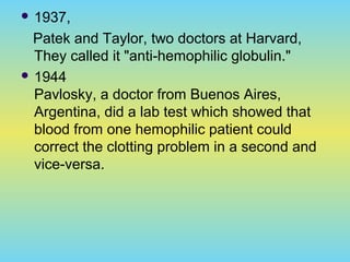  1937,
Patek and Taylor, two doctors at Harvard,
They called it "anti-hemophilic globulin."
 1944
Pavlosky, a doctor from Buenos Aires,
Argentina, did a lab test which showed that
blood from one hemophilic patient could
correct the clotting problem in a second and
vice-versa.
 