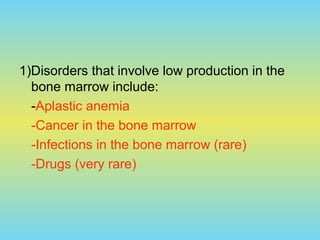 1)Disorders that involve low production in the
bone marrow include:
-Aplastic anemia
-Cancer in the bone marrow
-Infections in the bone marrow (rare)
-Drugs (very rare)
 