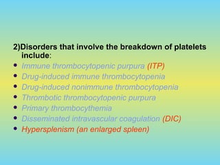 2)Disorders that involve the breakdown of platelets
include:
 Immune thrombocytopenic purpura (ITP)
 Drug-induced immune thrombocytopenia
 Drug-induced nonimmune thrombocytopenia
 Thrombotic thrombocytopenic purpura
 Primary thrombocythemia
 Disseminated intravascular coagulation (DIC)
 Hypersplenism (an enlarged spleen)
 
