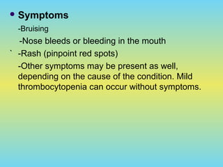  Symptoms
-Bruising
-Nose bleeds or bleeding in the mouth
` -Rash (pinpoint red spots)
-Other symptoms may be present as well,
depending on the cause of the condition. Mild
thrombocytopenia can occur without symptoms.
 