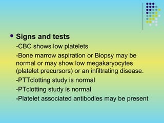  Signs and tests
-CBC shows low platelets
-Bone marrow aspiration or Biopsy may be
normal or may show low megakaryocytes
(platelet precursors) or an infiltrating disease.
-PTTclotting study is normal
-PTclotting study is normal
-Platelet associated antibodies may be present
 
