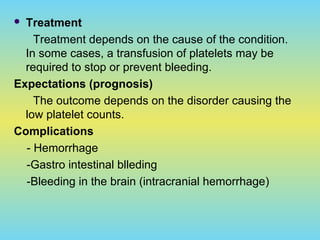  Treatment
Treatment depends on the cause of the condition.
In some cases, a transfusion of platelets may be
required to stop or prevent bleeding.
Expectations (prognosis)
The outcome depends on the disorder causing the
low platelet counts.
Complications
- Hemorrhage
-Gastro intestinal blleding
-Bleeding in the brain (intracranial hemorrhage)
 