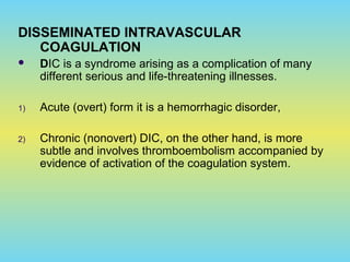 DISSEMINATED INTRAVASCULAR
COAGULATION
 DIC is a syndrome arising as a complication of many
different serious and life-threatening illnesses.
1) Acute (overt) form it is a hemorrhagic disorder,
2) Chronic (nonovert) DIC, on the other hand, is more
subtle and involves thromboembolism accompanied by
evidence of activation of the coagulation system.
 