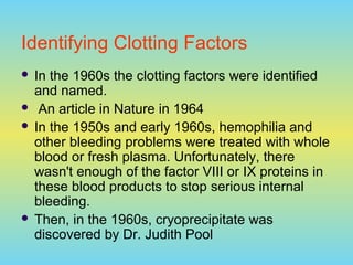 Identifying Clotting Factors
 In the 1960s the clotting factors were identified
and named.
 An article in Nature in 1964
 In the 1950s and early 1960s, hemophilia and
other bleeding problems were treated with whole
blood or fresh plasma. Unfortunately, there
wasn't enough of the factor VIII or IX proteins in
these blood products to stop serious internal
bleeding.
 Then, in the 1960s, cryoprecipitate was
discovered by Dr. Judith Pool
 