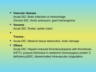  Vascular disease
Acute DIC: Brain infarction or hemorrhage
Chronic DIC: Aortic aneurysm, giant hemangioma
 Venoms
Acute DIC: Snake, spider (rare)

Trauma ;
 Acute DIC: Massive tissue destruction, brain damage
 Others
Acute DIC: Heparin-induced thrombocytopenia with thrombosis
(HITT), purpura fulminans in newborns (homozygous protein C
deficiency)zDIC, disseminated intravascular coagulation.
 