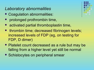 Laboratory abnormalities
 Coagulation abnormalities:
 prolonged prothrombin time,
 activated partial thromboplastin time,
 thrombin time; decreased fibrinogen levels;
increased levels of FDP (eg, on testing for
FDP, D dimer)
 Platelet count decreased as a rule but may be
falling from a higher level yet still be normal
 Schistocytes on peripheral smear
 