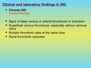 Clinical and laboratory findings in DIC
 Chronic DIC
Clinical findings
 Signs of deep venous or arterial thrombosis or embolism
 Superficial venous thrombosis, especially without varicose
veins
 Multiple thrombotic sites at the same time
 Serial thrombotic episodes
 