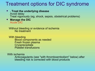 Treatment options for DIC syndrome
 . Treat the underlying disease
Avoid delay
Treat vigorously (eg, shock, sepsis, obstetrical problems)
 Manage the DIC
Acute DIC
Without bleeding or evidence of ischemia
No treatment
With bleeding
Blood components as needed
Fresh frozen plasma
Cryoprecipitate
Platelet transfusions
With ischemia
Anticoagulants (see "with thromboembolism" below) after
bleeding risk is corrected with blood products
 