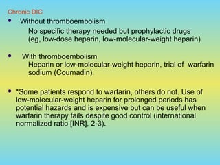 Chronic DIC
 Without thromboembolism
No specific therapy needed but prophylactic drugs
(eg, low-dose heparin, low-molecular-weight heparin)
 With thromboembolism
Heparin or low-molecular-weight heparin, trial of warfarin
sodium (Coumadin).
 *Some patients respond to warfarin, others do not. Use of
low-molecular-weight heparin for prolonged periods has
potential hazards and is expensive but can be useful when
warfarin therapy fails despite good control (international
normalized ratio [INR], 2-3).
 