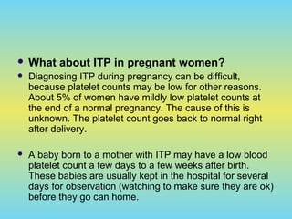  What about ITP in pregnant women?
 Diagnosing ITP during pregnancy can be difficult,
because platelet counts may be low for other reasons.
About 5% of women have mildly low platelet counts at
the end of a normal pregnancy. The cause of this is
unknown. The platelet count goes back to normal right
after delivery.
 A baby born to a mother with ITP may have a low blood
platelet count a few days to a few weeks after birth.
These babies are usually kept in the hospital for several
days for observation (watching to make sure they are ok)
before they go can home.
 