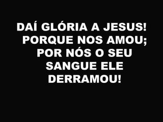 DAÍ GLÓRIA A JESUS!
PORQUE NOS AMOU;
POR NÓS O SEU
SANGUE ELE
DERRAMOU!
 