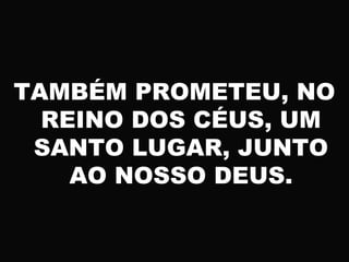 TAMBÉM PROMETEU, NO
REINO DOS CÉUS, UM
SANTO LUGAR, JUNTO
AO NOSSO DEUS.
 