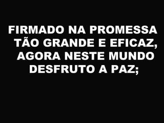 FIRMADO NA PROMESSA
TÃO GRANDE E EFICAZ,
AGORA NESTE MUNDO
DESFRUTO A PAZ;
 