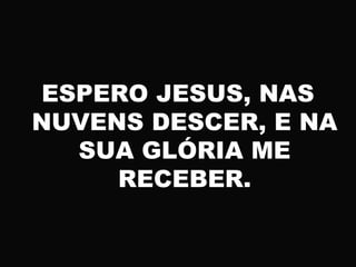 ESPERO JESUS, NAS
NUVENS DESCER, E NA
SUA GLÓRIA ME
RECEBER.
 