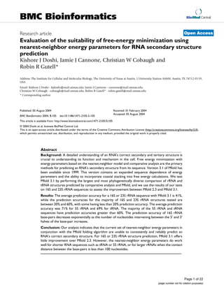 BioMed Central
Page 1 of 22
(page number not for citation purposes)
BMC Bioinformatics
Open AccessResearch article
Evaluation of the suitability of free-energy minimization using
nearest-neighbor energy parameters for RNA secondary structure
prediction
Kishore J Doshi, Jamie J Cannone, Christian W Cobaugh and
Robin R Gutell*
Address: The Institute for Cellular and Molecular Biology, The University of Texas at Austin, 1 University Station A4800, Austin, TX 78712-0159,
USA
Email: Kishore J Doshi - kjdoshi@mail.utexas.edu; Jamie J Cannone - cannone@mail.utexas.edu;
Christian W Cobaugh - cobaugh@mail.utexas.edu; Robin R Gutell* - robin.gutell@mail.utexas.edu
* Corresponding author
Abstract
Background: A detailed understanding of an RNA's correct secondary and tertiary structure is
crucial to understanding its function and mechanism in the cell. Free energy minimization with
energy parameters based on the nearest-neighbor model and comparative analysis are the primary
methods for predicting an RNA's secondary structure from its sequence. Version 3.1 of Mfold has
been available since 1999. This version contains an expanded sequence dependence of energy
parameters and the ability to incorporate coaxial stacking into free energy calculations. We test
Mfold 3.1 by performing the largest and most phylogenetically diverse comparison of rRNA and
tRNA structures predicted by comparative analysis and Mfold, and we use the results of our tests
on 16S and 23S rRNA sequences to assess the improvement between Mfold 2.3 and Mfold 3.1.
Results: The average prediction accuracy for a 16S or 23S rRNA sequence with Mfold 3.1 is 41%,
while the prediction accuracies for the majority of 16S and 23S rRNA structures tested are
between 20% and 60%, with some having less than 20% prediction accuracy. The average prediction
accuracy was 71% for 5S rRNA and 69% for tRNA. The majority of the 5S rRNA and tRNA
sequences have prediction accuracies greater than 60%. The prediction accuracy of 16S rRNA
base-pairs decreases exponentially as the number of nucleotides intervening between the 5' and 3'
halves of the base-pair increases.
Conclusion: Our analysis indicates that the current set of nearest-neighbor energy parameters in
conjunction with the Mfold folding algorithm are unable to consistently and reliably predict an
RNA's correct secondary structure. For 16S or 23S rRNA structure prediction, Mfold 3.1 offers
little improvement over Mfold 2.3. However, the nearest-neighbor energy parameters do work
well for shorter RNA sequences such as tRNA or 5S rRNA, or for larger rRNAs when the contact
distance between the base-pairs is less than 100 nucleotides.
Published: 05 August 2004
BMC Bioinformatics 2004, 5:105 doi:10.1186/1471-2105-5-105
Received: 01 February 2004
Accepted: 05 August 2004
This article is available from: http://www.biomedcentral.com/1471-2105/5/105
© 2004 Doshi et al; licensee BioMed Central Ltd.
This is an open-access article distributed under the terms of the Creative Commons Attribution License (http://creativecommons.org/licenses/by/2.0),
which permits unrestricted use, distribution, and reproduction in any medium, provided the original work is properly cited.
 
