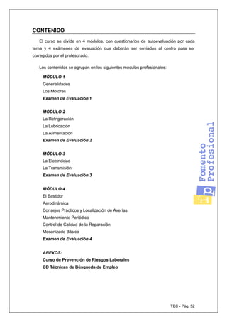 TEC - Pág. 52
CONTENIDO
El curso se divide en 4 módulos, con cuestionarios de autoevaluación por cada
tema y 4 exámenes de evaluación que deberán ser enviados al centro para ser
corregidos por el profesorado.
Los contenidos se agrupan en los siguientes módulos profesionales:
MÓDULO 1
Generalidades
Los Motores
Examen de Evaluación 1
MODULO 2
La Refrigeración
La Lubricación
La Alimentación
Examen de Evaluación 2
MÓDULO 3
La Electricidad
La Transmisión
Examen de Evaluación 3
MÓDULO 4
El Bastidor
Aerodinámica
Consejos Prácticos y Localización de Averías
Mantenimiento Periódico
Control de Calidad de la Reparación
Mecanizado Básico
Examen de Evaluación 4
ANEXOS:
Curso de Prevención de Riesgos Laborales
CD Técnicas de Búsqueda de Empleo
 