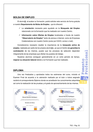 TEC - Pág. 53
BOLSA DE EMPLEO
El alumn@, al acabar su formación, podrá solicitar este servicio de forma gratuita
a nuestro Departamento de Bolsa de Empleo, que le ofrecerá:
La orientación necesaria para ayudarle en la Búsqueda del Empleo
relacionado con la formación que ha realizado con nuestro Centro.
Información sobre Ofertas de Empleo localizadas a través de nuestro
“Observatorio de Empleo” tanto de prensa e Internet, como de Empresas
Colaboradoras con nuestro Centro (aviso por S.M.S, correo o mail).
Consideramos necesario resaltar la importancia de la búsqueda activa de
empleo, realizada por parte de los propios alumn@s, ya que el Centro no garantiza la
contratación de los mismos, puesto que los procesos de selección dependen
íntegramente de las empresas que ofertan los puestos de trabajo.
Nuestros alumnos consiguen generalmente en un corto período de tiempo,
mejorar su situación laboral debido a la Formación que han realizado.
DIPLOMA
Una vez finalizados y aprobados todos los exámenes del curso, incluido el
Examen Final de acuerdo a la valoración realizada por el tutor o tutora asignado
recibirá el correspondiente Diploma donde se acreditarán los conocimientos adquiridos
así como la realización de las pruebas y el grado de aprovechamiento de las mismas.
 