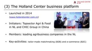 (3) The Holland Center business platform
• Launched in 2014
(www.hollandcenter.com.cn)
• Initiaters: Topsector Agri & Food
in NL and CHIC Group in China
• Members: leading agribusiness companies in the NL
• Key-activities: tailor-made matchmaking (B2B) and e-commerce (B2C)
 