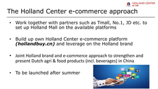 The Holland Center e-commerce approach
• Work together with partners such as Tmall, No.1, JD etc. to
set up Holland Mall on the available platforms
• Build up own Holland Center e-commerce platform
(hollandbuy.cn) and leverage on the Holland brand
• Joint Holland brand and e-commerce approach to strengthen and
present Dutch agri & food products (incl. beverages) in China
• To be launched after summer
 