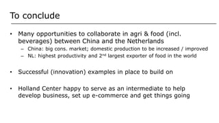 To conclude
• Many opportunities to collaborate in agri & food (incl.
beverages) between China and the Netherlands
– China: big cons. market; domestic production to be increased / improved
– NL: highest productivity and 2nd largest exporter of food in the world
• Successful (innovation) examples in place to build on
• Holland Center happy to serve as an intermediate to help
develop business, set up e-commerce and get things going
 