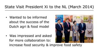 State Visit President Xi to the NL (March 2014)
• Wanted to be informed
about the success of the
Dutch agri & food model
• Was impressed and asked
for more collaboration to:
increase food security & improve food safety
 