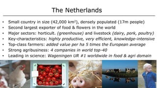 The Netherlands
• Small country in size (42,000 km2), densely populated (17m people)
• Second largest exporter of food & flowers in the world
• Major sectors: horticult. (greenhouse) and livestock (dairy, pork, poultry)
• Key-characteristics: highly productive, very efficient, knowledge-intensive
• Top-class farmers: added value per ha 5 times the European average
• Strong agribusiness: 4 companies in world top-40
• Leading in science: Wageningen UR #1 worldwide in food & agri domain
 