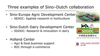 Three examples of Sino–Dutch collaboration
• Sino-Europe Agric Development Center
– SEADC: Applied research in horticulture
• Sino-Dutch Dairy Development Center
– SDDDC: Research & innovation in dairy
• Holland Center
– Agri & food business support
– B2C through e-commerce
 